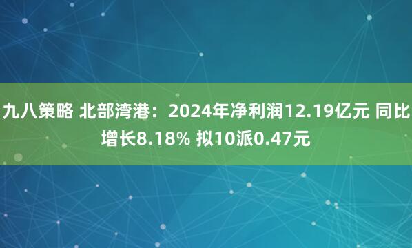 九八策略 北部湾港：2024年净利润12.19亿元 同比增长8.18% 拟10派0.47元
