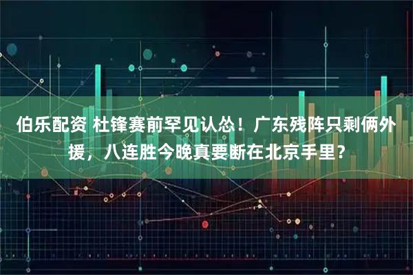 伯乐配资 杜锋赛前罕见认怂！广东残阵只剩俩外援，八连胜今晚真要断在北京手里？