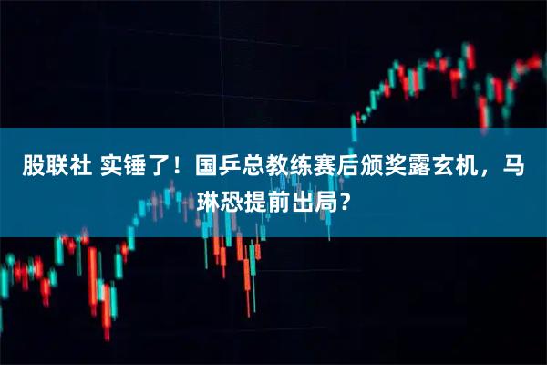 股联社 实锤了！国乒总教练赛后颁奖露玄机，马琳恐提前出局？