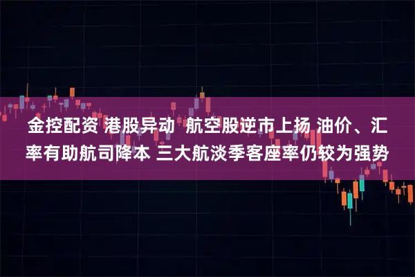 金控配资 港股异动  航空股逆市上扬 油价、汇率有助航司降本 三大航淡季客座率仍较为强势
