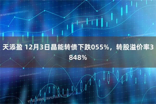 天添盈 12月3日晶能转债下跌055%，转股溢价率3848%