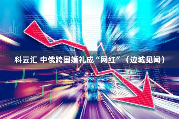 科云汇 中俄跨国婚礼成“网红”（边城见闻）