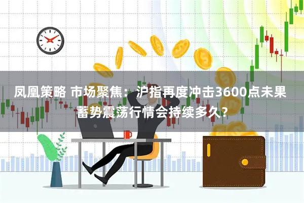凤凰策略 市场聚焦：沪指再度冲击3600点未果 蓄势震荡行情会持续多久？